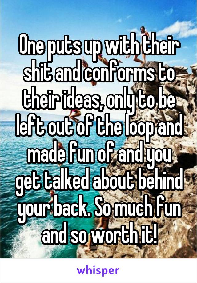 One puts up with their shit and conforms to their ideas, only to be left out of the loop and made fun of and you get talked about behind your back. So much fun and so worth it!