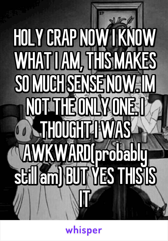 HOLY CRAP NOW I KNOW WHAT I AM, THIS MAKES SO MUCH SENSE NOW. IM NOT THE ONLY ONE. I THOUGHT I WAS AWKWARD(probably still am) BUT YES THIS IS IT