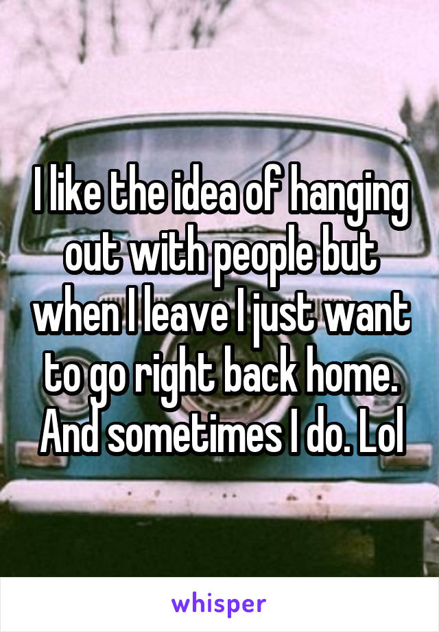 I like the idea of hanging out with people but when I leave I just want to go right back home. And sometimes I do. Lol