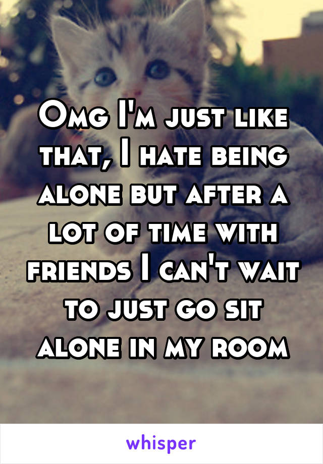 Omg I'm just like that, I hate being alone but after a lot of time with friends I can't wait to just go sit alone in my room