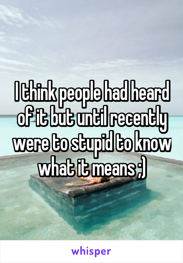 I think people had heard of it but until recently were to stupid to know what it means ;)