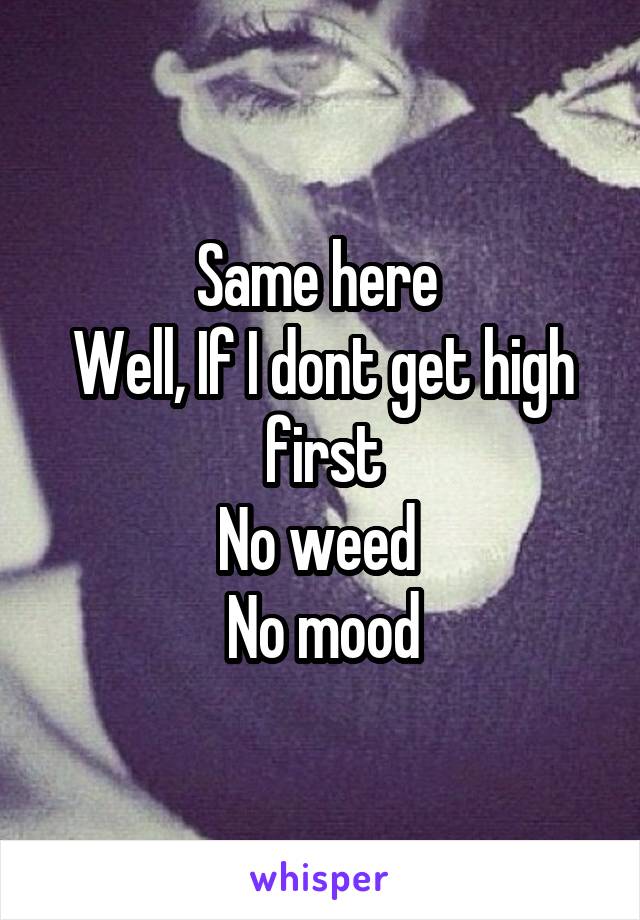 Same here 
Well, If I dont get high first
No weed 
No mood