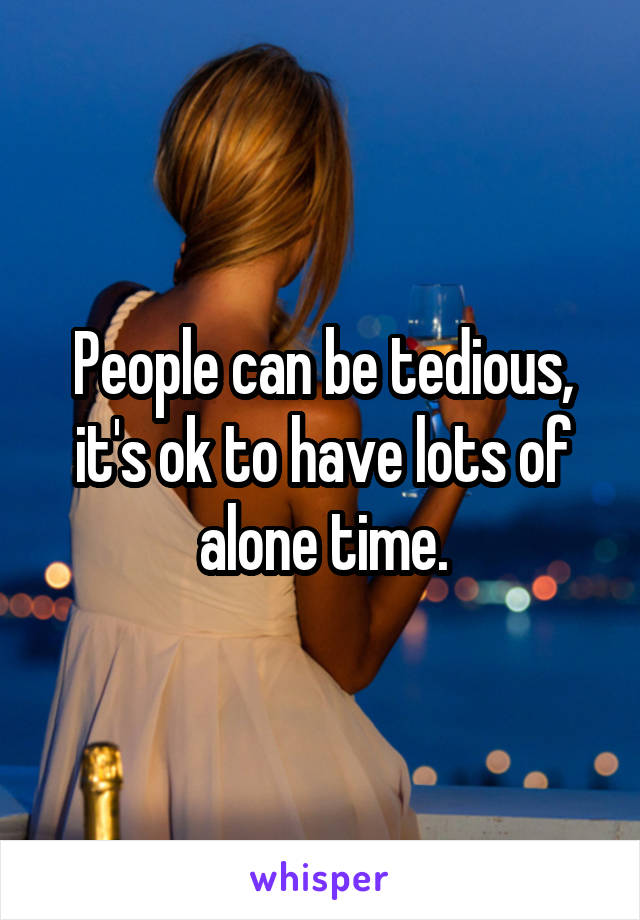 People can be tedious, it's ok to have lots of alone time.