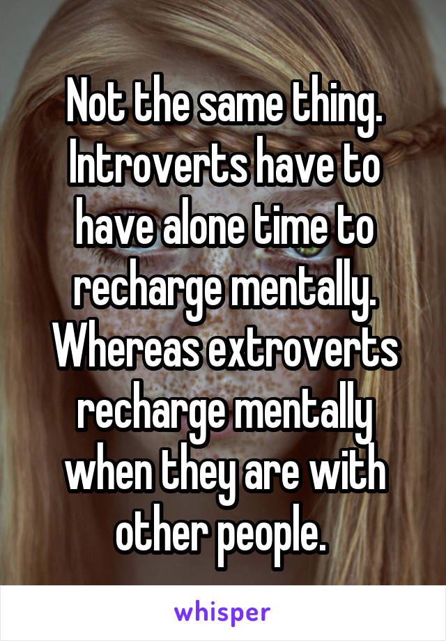 Not the same thing. Introverts have to have alone time to recharge mentally. Whereas extroverts recharge mentally when they are with other people. 