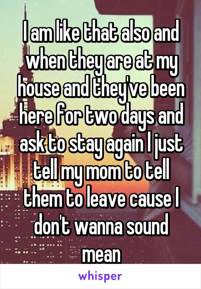 I am like that also and when they are at my house and they've been here for two days and ask to stay again I just tell my mom to tell them to leave cause I don't wanna sound mean