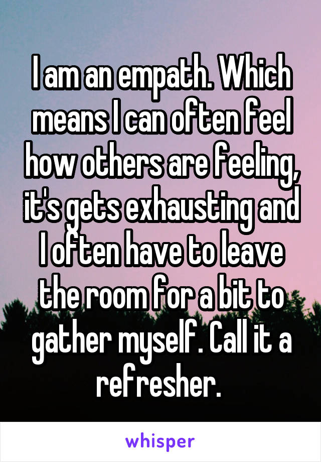 I am an empath. Which means I can often feel how others are feeling, it's gets exhausting and I often have to leave the room for a bit to gather myself. Call it a refresher. 