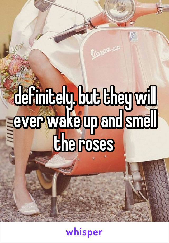 definitely. but they will ever wake up and smell the roses 