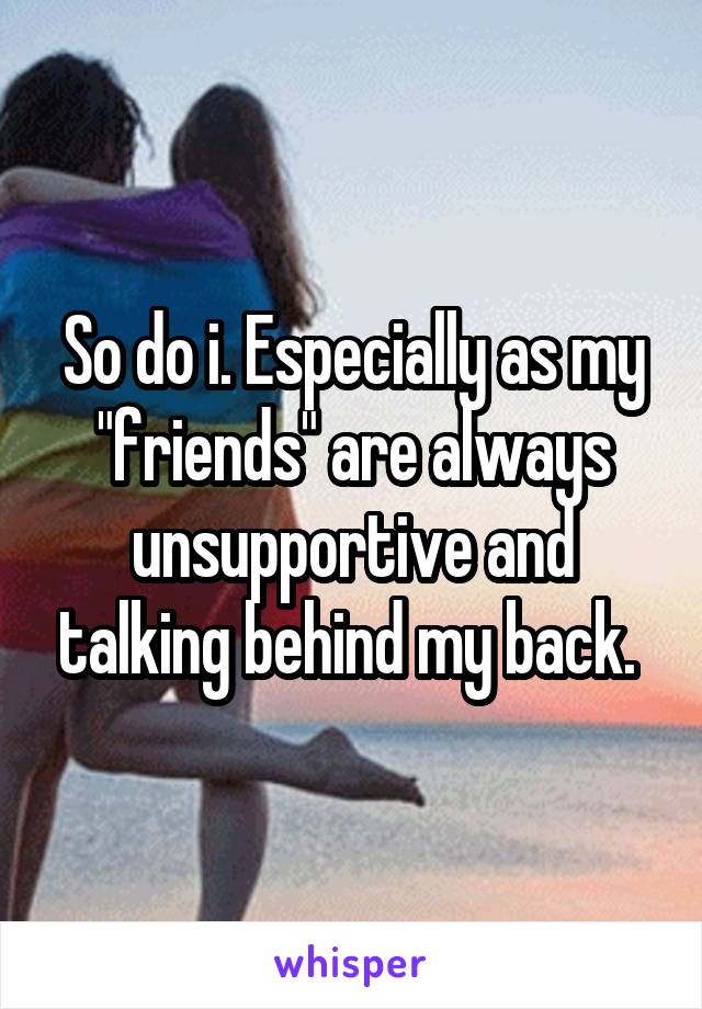 So do i. Especially as my "friends" are always unsupportive and talking behind my back. 