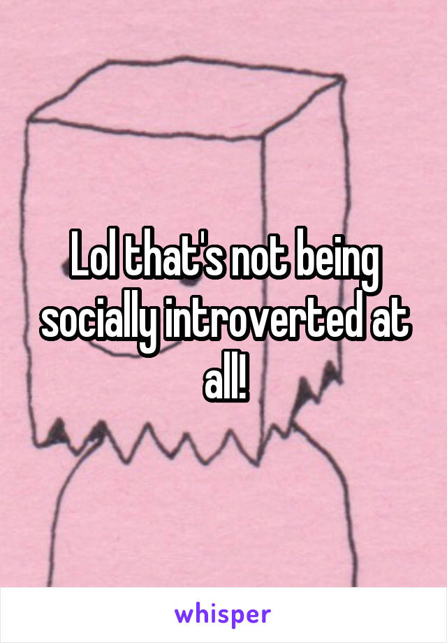 Lol that's not being socially introverted at all!