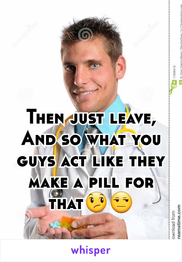 Then just leave, And so what you guys act like they make a pill for that😞😒