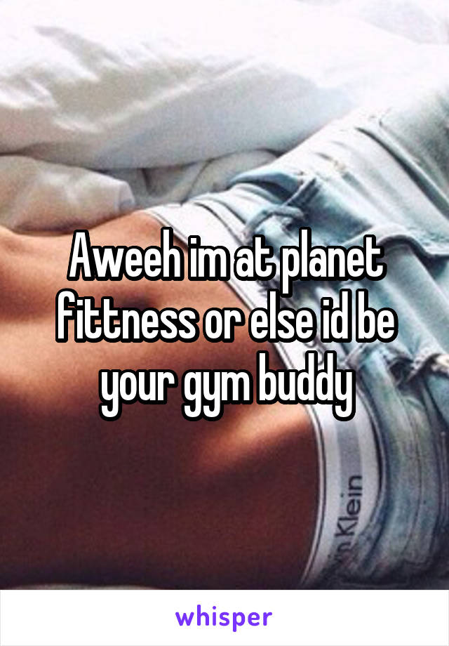 Aweeh im at planet fittness or else id be your gym buddy