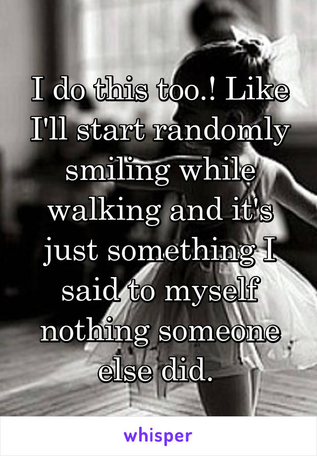 I do this too.! Like I'll start randomly smiling while walking and it's just something I said to myself nothing someone else did. 