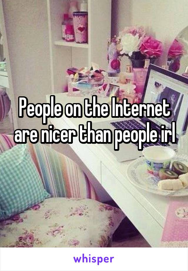 People on the Internet are nicer than people irl 