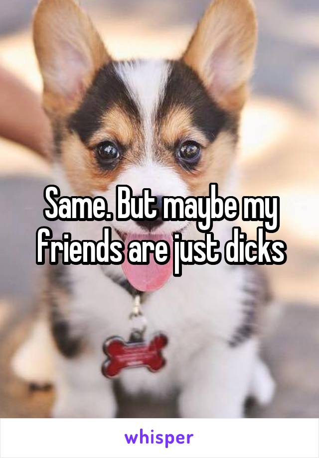 Same. But maybe my friends are just dicks