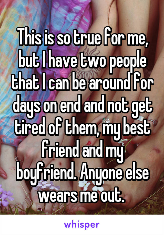 This is so true for me, but I have two people that I can be around for days on end and not get tired of them, my best friend and my boyfriend. Anyone else wears me out. 