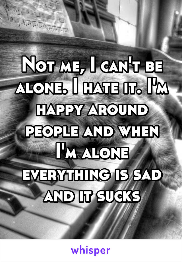 Not me, I can't be alone. I hate it. I'm happy around people and when I'm alone everything is sad and it sucks