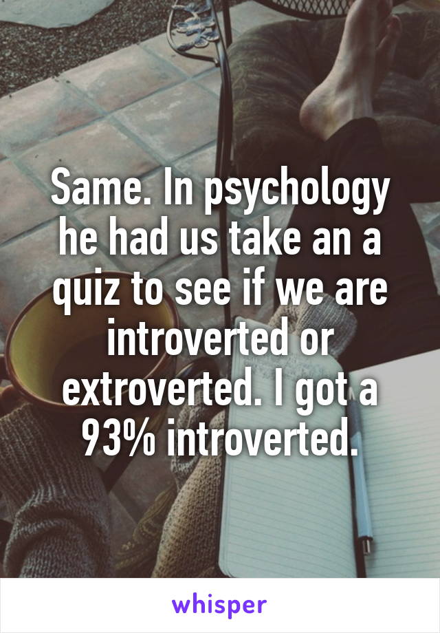 Same. In psychology he had us take an a quiz to see if we are introverted or extroverted. I got a 93% introverted.