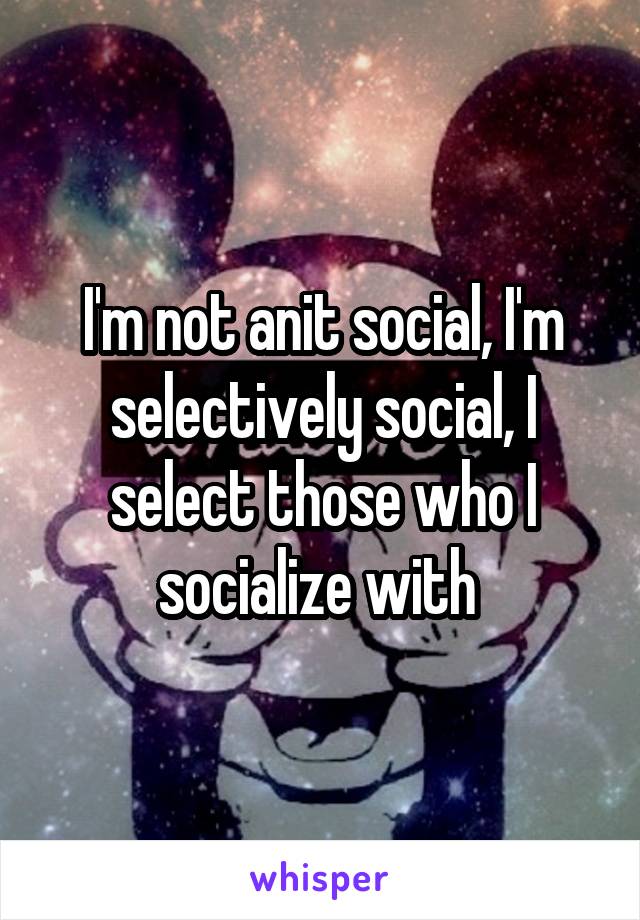 I'm not anit social, I'm selectively social, I select those who I socialize with 