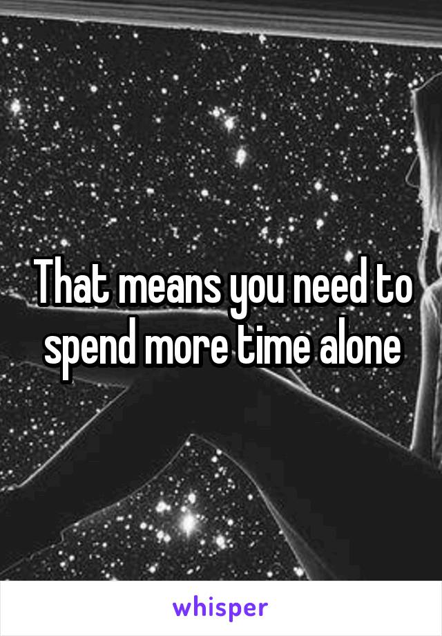 That means you need to spend more time alone