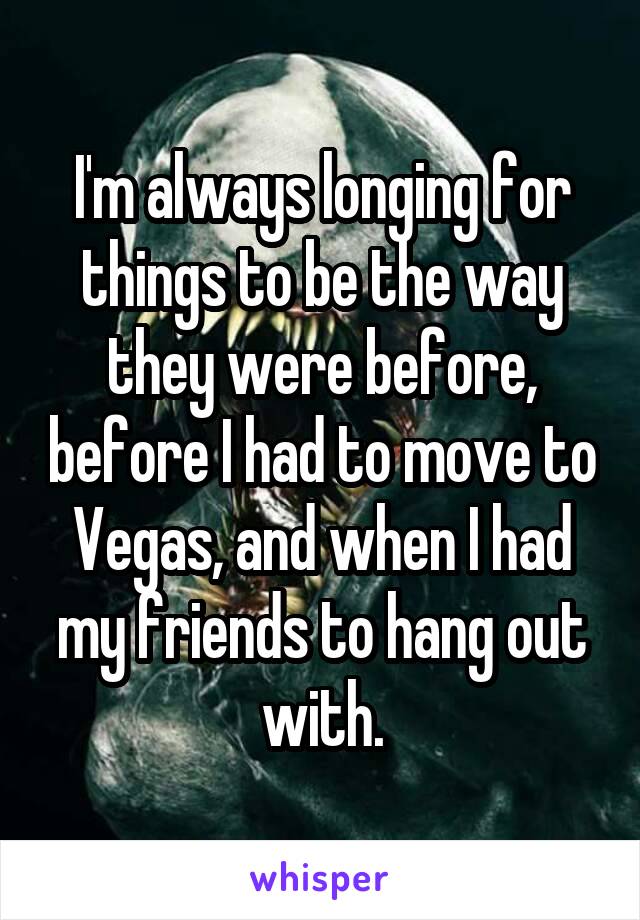 I'm always longing for things to be the way they were before, before I had to move to Vegas, and when I had my friends to hang out with.