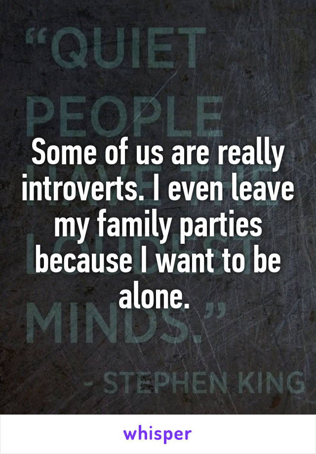 Some of us are really introverts. I even leave my family parties because I want to be alone. 