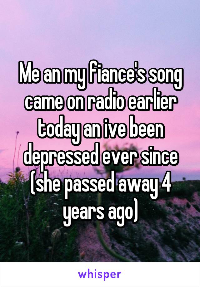 Me an my fiance's song came on radio earlier today an ive been depressed ever since (she passed away 4 years ago)