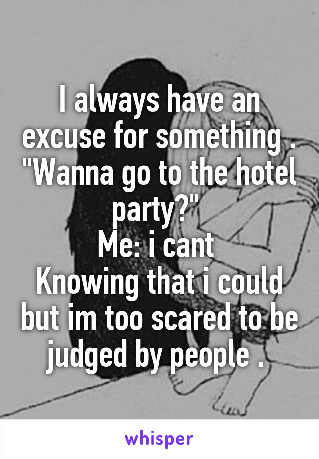 I always have an excuse for something . "Wanna go to the hotel party?" 
Me: i cant 
Knowing that i could but im too scared to be judged by people . 