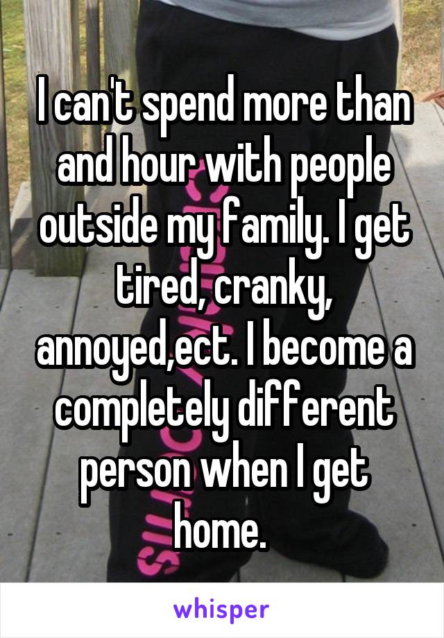 I can't spend more than and hour with people outside my family. I get tired, cranky, annoyed,ect. I become a completely different person when I get home. 