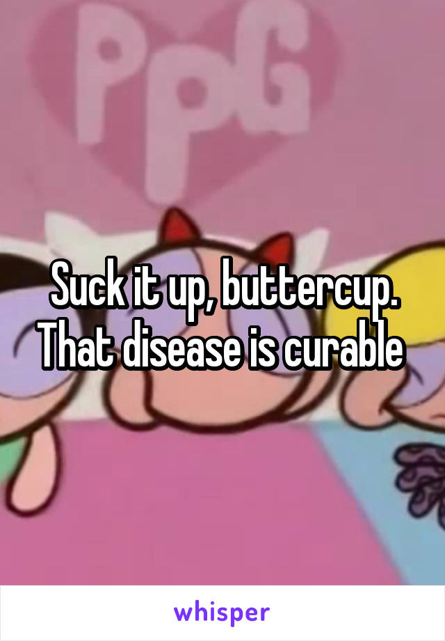 Suck it up, buttercup. That disease is curable 