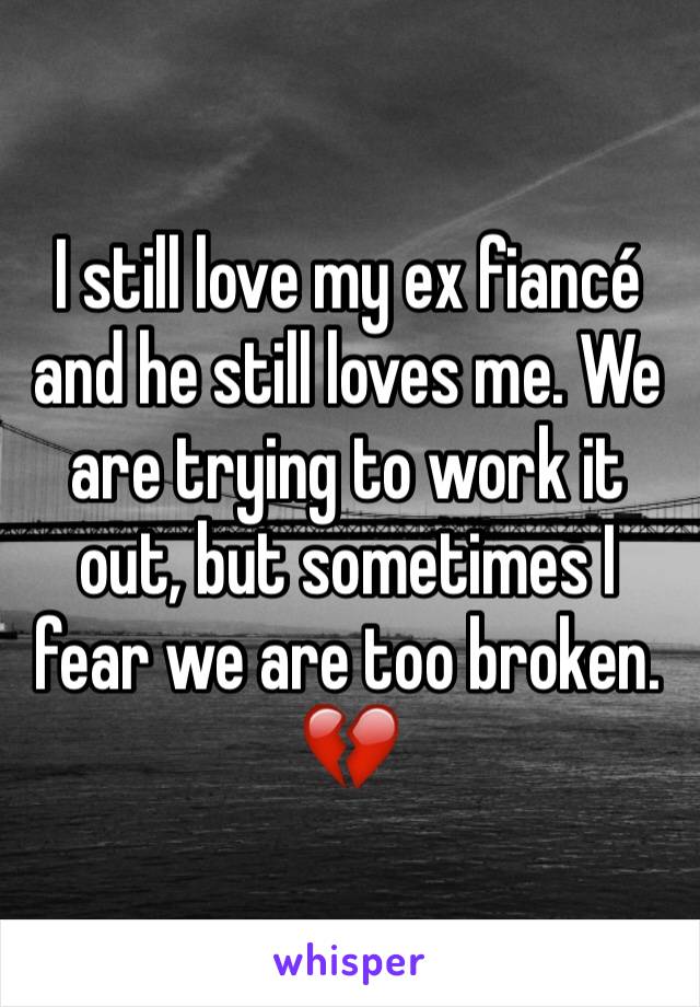 I still love my ex fiancé and he still loves me. We are trying to work it out, but sometimes I fear we are too broken. 💔