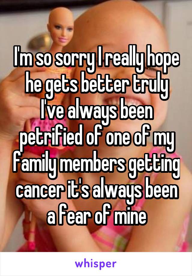I'm so sorry I really hope he gets better truly I've always been petrified of one of my family members getting cancer it's always been a fear of mine