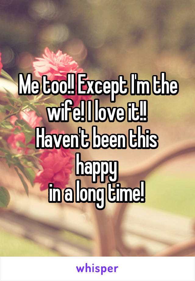 Me too!! Except I'm the wife! I love it!! 
Haven't been this 
happy 
in a long time! 