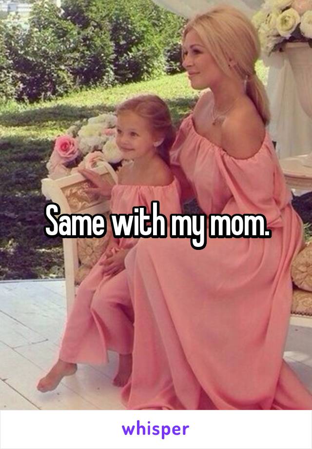 Same with my mom.