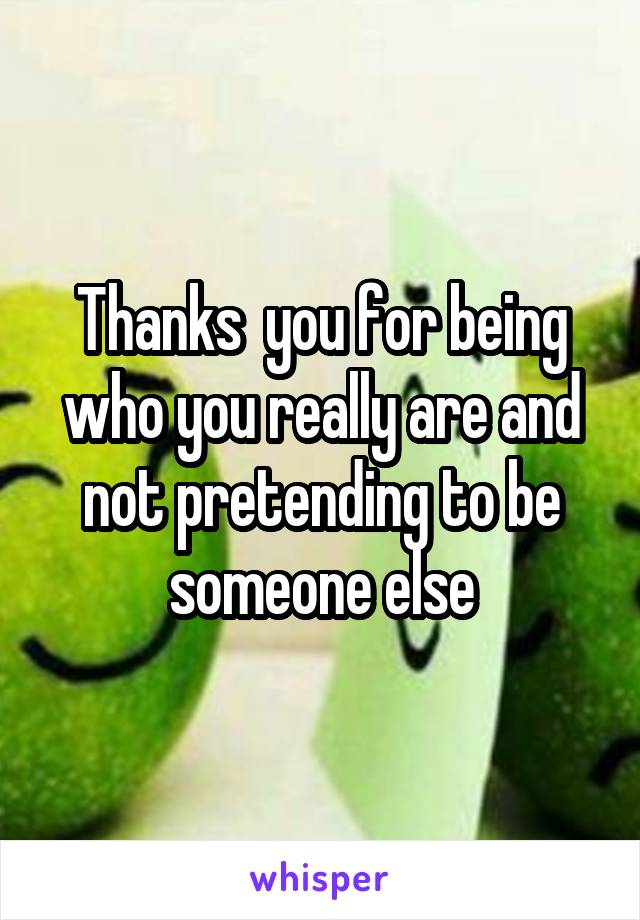 Thanks  you for being who you really are and not pretending to be someone else
