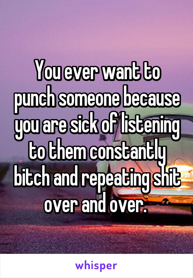 You ever want to punch someone because you are sick of listening to them constantly bitch and repeating shit over and over. 
