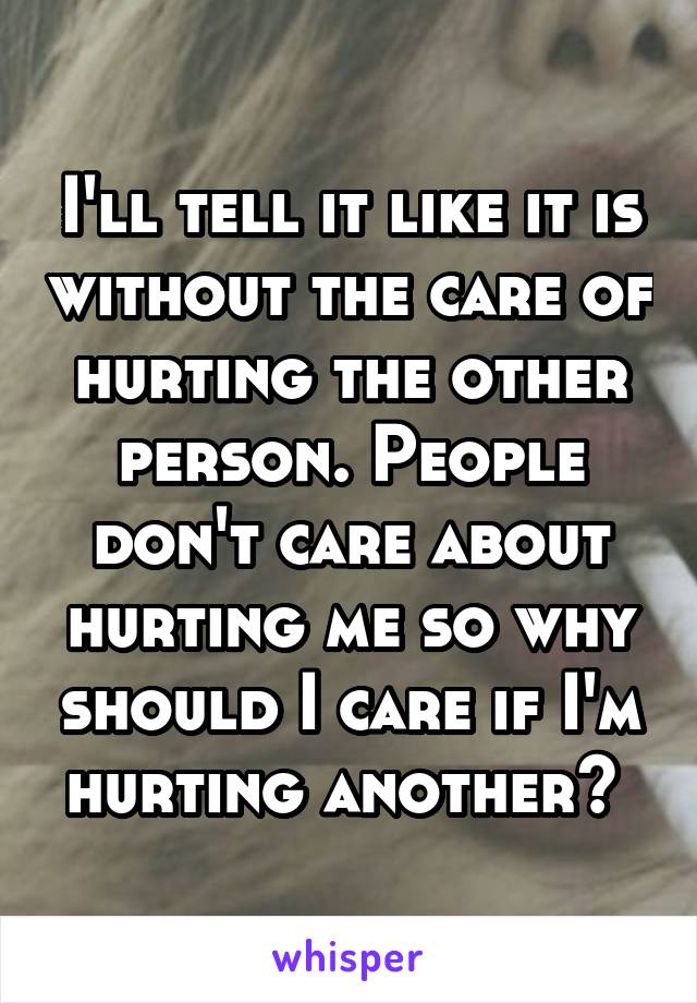 I'll tell it like it is without the care of hurting the other person. People don't care about hurting me so why should I care if I'm hurting another? 