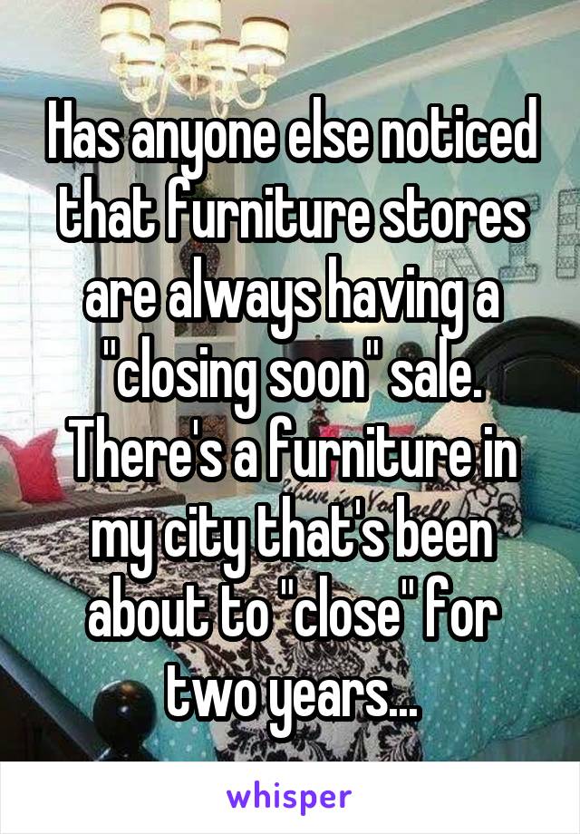 Has anyone else noticed that furniture stores are always having a "closing soon" sale. There's a furniture in my city that's been about to "close" for two years...