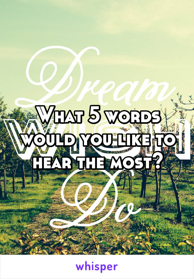 What 5 words would you like to hear the most?