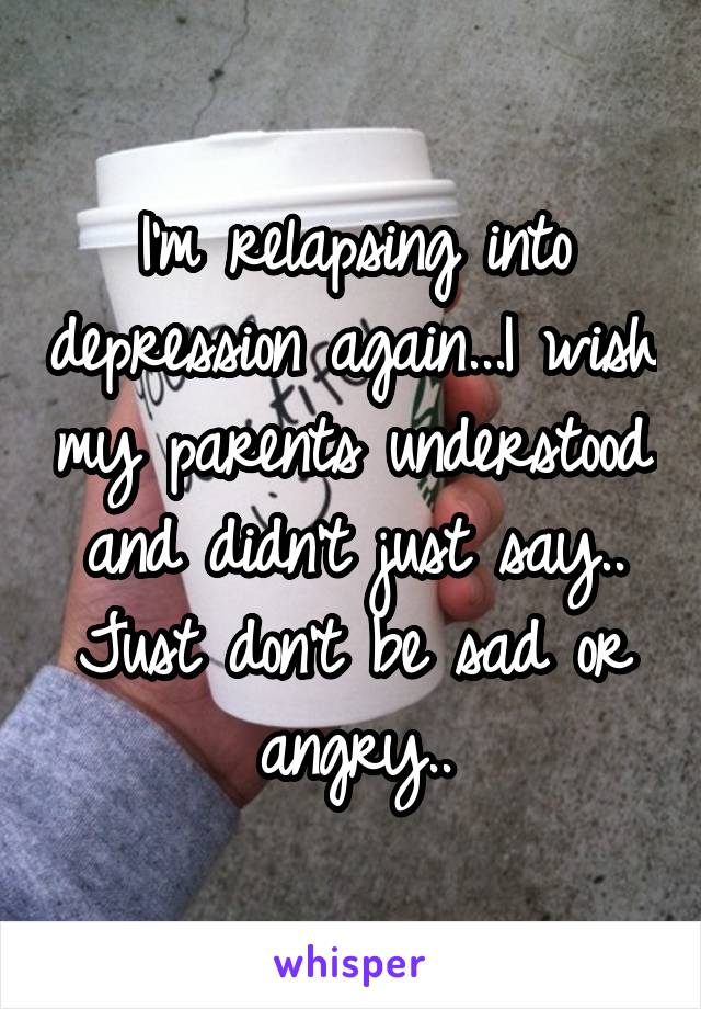 I'm relapsing into depression again...I wish my parents understood and didn't just say.. Just don't be sad or angry..