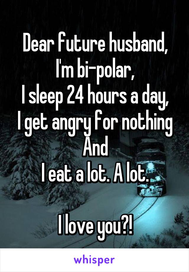 Dear future husband,
I'm bi-polar,
I sleep 24 hours a day,
I get angry for nothing
And
I eat a lot. A lot.

I love you?!