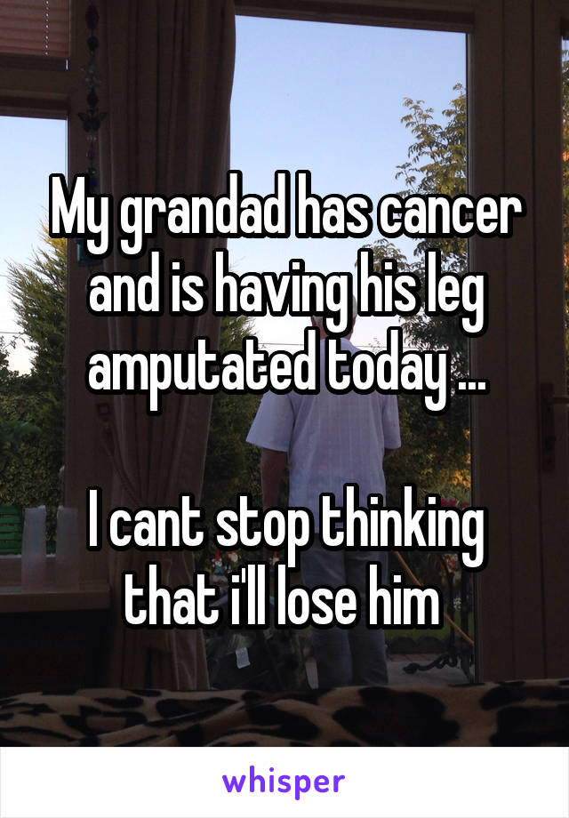 My grandad has cancer and is having his leg amputated today ...

I cant stop thinking that i'll lose him 