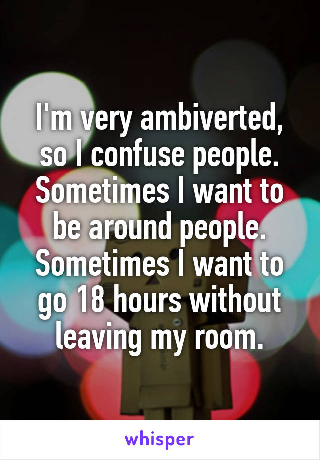 I'm very ambiverted, so I confuse people. Sometimes I want to be around people. Sometimes I want to go 18 hours without leaving my room.