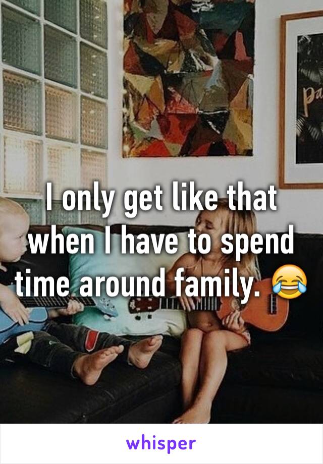 I only get like that when I have to spend time around family. 😂