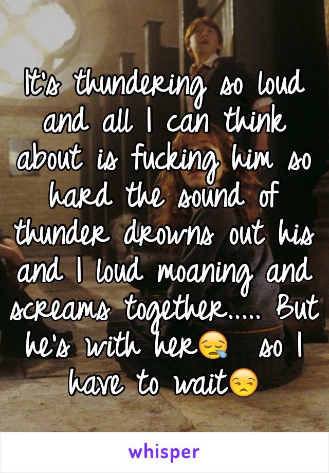It's thundering so loud and all I can think about is fucking him so hard the sound of thunder drowns out his and I loud moaning and screams together..... But he's with her😪  so I have to wait😒