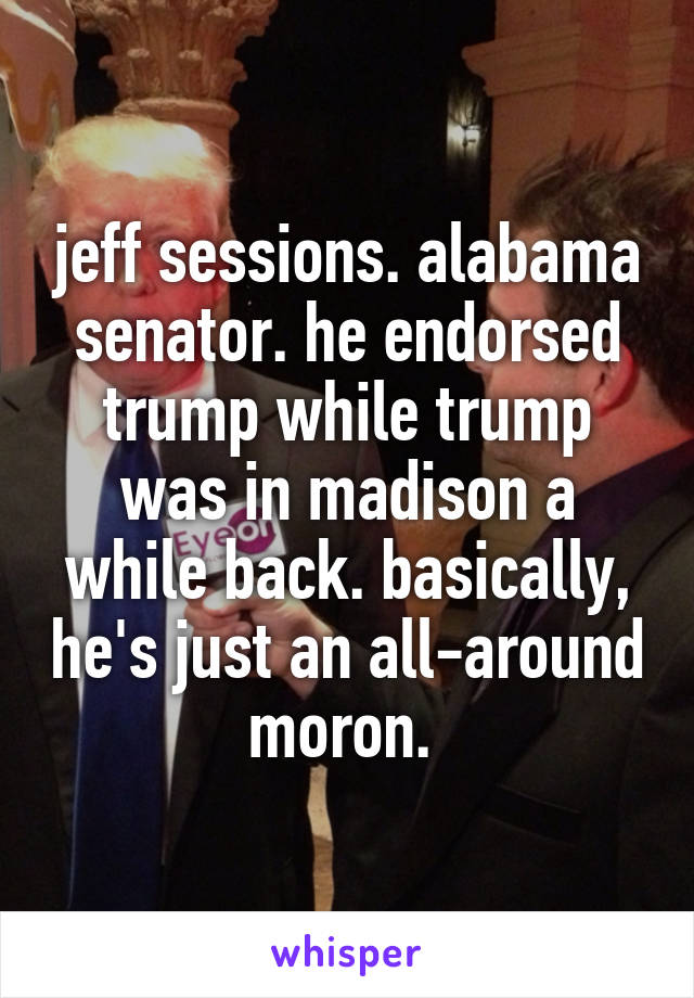 jeff sessions. alabama senator. he endorsed trump while trump was in madison a while back. basically, he's just an all-around moron. 