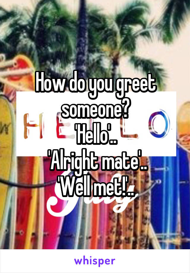 How do you greet someone?
'Hello'..
 'Alright mate'..
'Well met!'..