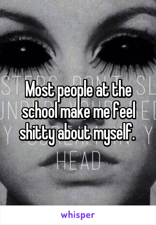 Most people at the school make me feel shitty about myself. 