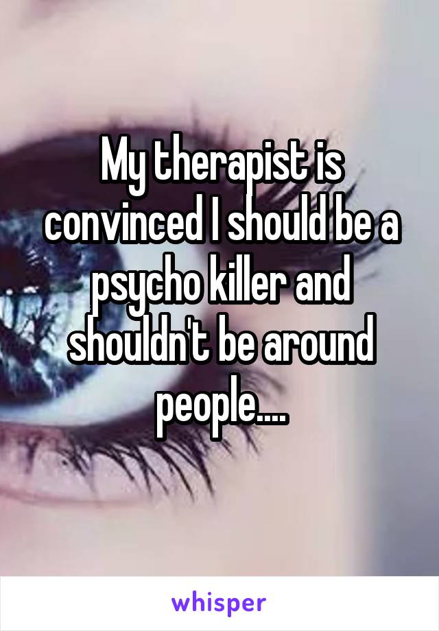 My therapist is convinced I should be a psycho killer and shouldn't be around people....
