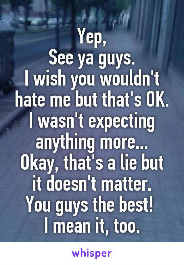 Yep,
See ya guys.
I wish you wouldn't hate me but that's OK.
I wasn't expecting
anything more...
Okay, that's a lie but it doesn't matter.
You guys the best! 
I mean it, too.