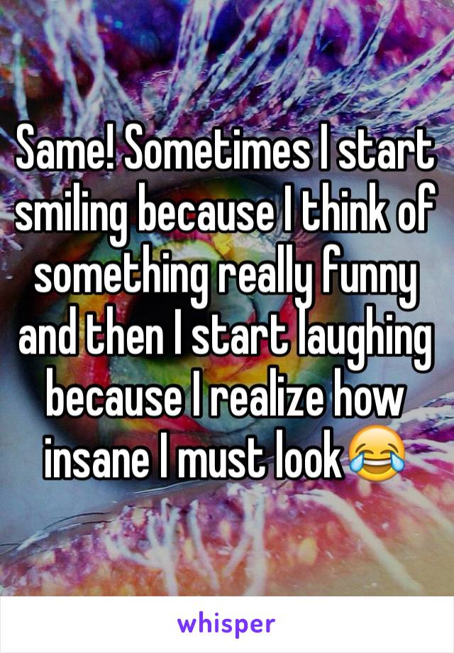 Same! Sometimes I start smiling because I think of something really funny and then I start laughing because I realize how insane I must look😂